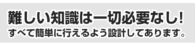 難しい知識は一切必要なし！すべて簡単に行えるよう設計してあります。