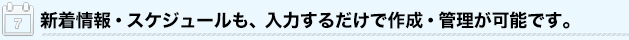 新着情報・スケジュールも、入力するだけで作成・管理が可能です。