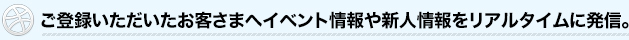 ご登録いただいたお客さまへイベント情報や新人情報をリアルタイムに発信。